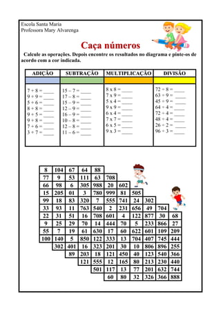 Escola Santa Maria
Professora Mary Alvarenga
Caça números
Calcule as operações. Depois encontre os resultados no diagrama e pinte-os de
acordo com a cor indicada.
ADIÇÃO SUBTRAÇÃO MULTIPLICAÇÃO DIVISÃO
7 + 8 = ____
9 + 9 = ____
5 + 6 = ____
8 + 8 = ____
9 + 5 = ____
9 + 8 = ____
7 + 6 = ____
3 + 7 = ____
15 – 7 = ____
17 – 8 = ____
15 – 9 = ____
12 – 9 = ____
16 – 9 = ____
10 – 8 = ____
12 – 8 = ____
11 – 6 = ____
8 x 8 = ____
7 x 9 = ____
5 x 4 = ____
9 x 9 = ____
6 x 4 = ____
7 x 7 = ____
6 x 5 = ____
9 x 3 = ____
72 ÷ 8 = ____
63 ÷ 9 = ____
45 ÷ 9 = ____
64 ÷ 4 = ____
72 ÷ 4 = ____
48 ÷ 4 = ____
26 ÷ 2 = ____
96 ÷ 3 = ____
8 104 67 64 88
77 9 53 111 63 708
66 98 6 305 988 20 602
15 205 01 3 780 999 81 505
99 18 83 320 7 555 741 24 302
33 93 11 763 540 2 231 656 49 704
22 31 51 16 708 601 4 122 877 30 68
9 25 29 70 14 444 70 5 233 866 27
55 7 19 61 630 17 60 622 601 109 209
100 140 5 850 122 333 13 704 407 745 444
302 401 16 323 201 30 10 806 896 255
89 203 18 121 450 40 123 540 366
121 555 12 165 80 213 230 440
501 117 13 77 201 632 744
60 80 32 326 366 888