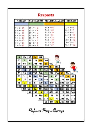 Resposta
ADIÇÃO SUBTRAÇÃO MULTIPLICAÇÃO DIVISÃO
7 + 8 = 15
9 + 9 = 18
5 + 6 = 11
8 + 8 = 16
9 + 5 = 14
9 + 8 = 17
7 + 6 = 13
3 + 7 = 10
15 – 7 = 8
17 – 8 = 9
15 – 9 = 6
12 – 9 = 3
16 – 9 = 7
10 – 8 = 2
12 – 8 = 4
11 – 6 = 5
8 x 8 = 64
7 x 9 = 63
5 x 4 = 20
9 x 9 = 81
6 x 4 = 24
7 x 7 = 49
6 x 5 = 30
9 x 3 = 27
72 ÷ 8 = 9
63 ÷ 9 = 7
45 ÷ 9 = 5
64 ÷ 4 = 16
72 ÷ 4 = 18
48 ÷ 4 = 12
26 ÷ 2 = 13
96 ÷ 3 = 32
8 104 67 64 88
77 9 53 111 63 708
66 98 6 305 988 20 602
15 205 01 3 780 999 81 505
99 18 83 320 7 555 741 24 302
33 93 11 763 540 2 231 656 49 704
22 31 51 16 708 601 4 122 877 30 68
9 25 29 70 14 444 70 5 233 866 27
55 7 19 61 630 17 60 622 601 109 209
100 140 5 850 122 333 13 704 407 745 444
302 401 16 323 201 30 10 806 896 255
89 203 18 121 450 40 123 540 366
121 555 12 165 80 213 230 440
501 117 13 77 201 632 744
60 80 32 326 366 888
Professora Mary Alvarenga
 
