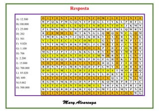 Resposta
A) 12.500
B) 100.000
C) 25.000
D) 202
E) 501
F) 9.020
G) 1.100
H) 706
I) 2.200
J) 15.800
K) 700.000
L) 85.020
M) 600
N)5.002
O) 500.000
O I T E N T A E C I N C O M I L E V I N T E
W P Q K P W G Q N Y P Q G L T Y K L P H F L
D 0 Z E M I L E Q U I N H E N T O S J K M N
P L W K H G Y W P H R W H W D F M L Q W R N
R C E M M I L H T K N G L Q M Q S W C G Q M
T M B L K N V J Q L K H K Y I S E B I N U K
V I N T E C I N C O M I L G L Y I H N P I L
Y N T K M Y B K P M L J Ç M E T S J C Y N P
D U Z E N T O S E D O I S P C D C F O W H D
M G Y J P T J L K K G L B Y E W E Y M H E S
Q U I N H E N T O S E U M W M R N T I G N F
N F W H Q F K Ç M L F D G F G H T K L F T N
N O V E M I L E V I N T E D Q S O F E D O Y
B D N N P Ç M B N Q D F P Ç W Y S J D R S R
D O I S M I L E D U Z E N T O S T M O P M Q
V S D G P L P D F P R G Y L D R V B I Q I J
S E T E C E N T O S E S E I S Q S D S W L M
R G M T M K D G D N P N F K Q W R P B T Y Ç
S E T E C E N T O S M I L N H J K L P R J R
W V R Q B H F K H T Q V G M T J L M Y P N H
Q U I N Z E M I L E O I T O C E N T O S W G
Mary Alvarenga
 