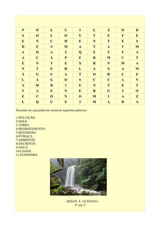 P O L U I Ç Ã O D
S O L O Y T E F E
E N C H E N T E S
D E S M A T A V M
A D A S Q E F F A
A Ç A P F R M U T
E N T E X R N M A
N T E H L A X A M
Á G U A T O R Ç E
L A G O S C U A N
A M B I E N T E T
T A E N E R G I O
E C O N O M I A Z
L Q U E I M A D A
Encontre no caça-palavras acima as seguintes palavras:
1-POLUIÇÃO
2-SOLO
3-TERRA
4-DESMATAMENTO
5-QUEIMADA
6-FUMAÇA
7-AMBIENTE
8-ENCHENTE
9-ÁGUA
10-LAGOS
11-ECONOMIA
- RHIAN E GUSTAVO -
4º ano 2
 