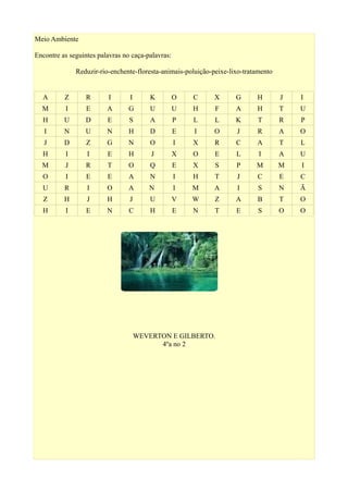 Meio Ambiente
Encontre as seguintes palavras no caça-palavras:
Reduzir-rio-enchente-floresta-animais-poluição-peixe-lixo-tratamento
A Z R I I K O C X G H J I
M I E A G U U H F A H T U
H U D E S A P L L K T R P
I N U N H D E I O J R A O
J D Z G N O I X R C A T L
H I I E H J X O E L I A U
M J R T O Q E X S P M M I
O I E E A N I H T J C E C
U R I O A N I M A I S N Ã
Z H J H J U V W Z A B T O
H I E N C H E N T E S O O
WEVERTON E GILBERTO.
4ºa no 2
 