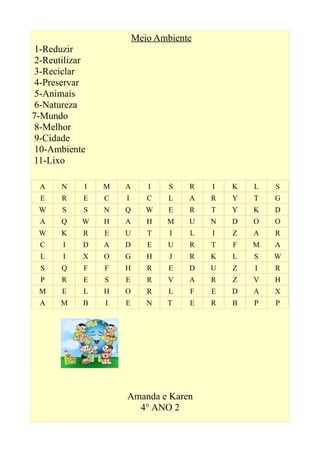 Meio Ambiente
1-Reduzir
2-Reutilizar
3-Reciclar
4-Preservar
5-Animais
6-Natureza
7-Mundo
8-Melhor
9-Cidade
10-Ambiente
11-Lixo
A N I M A I S R I K L S
E R E C I C L A R Y T G
W S S N Q W E R T Y K D
A Q W H A H M U N D O O
W K R E U T I L I Z A R
C I D A D E U R T F M A
L I X O G H J R K L S W
S Q F F H R E D U Z I R
P R E S E R V A R Z V H
M E L H O R L F E D A X
A M B I E N T E R B P P
Amanda e Karen
4° ANO 2
 