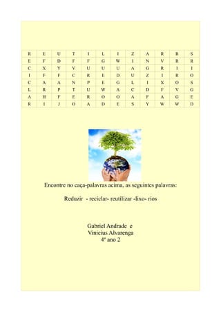 R E U T I L I Z A R B S
E F D F F G W I N V R R
C X Y V U U U A G R I I
I F F C R E D U Z I R O
C A A N P E G L I X O S
L R P T U W A C D F V G
A H F E R O O A F A G E
R I J O A D E S Y W W D
Encontre no caça-palavras acima, as seguintes palavras:
Reduzir - reciclar- reutilizar -lixo- rios
Gabriel Andrade e
Vinicius Alvarenga
4º ano 2
 