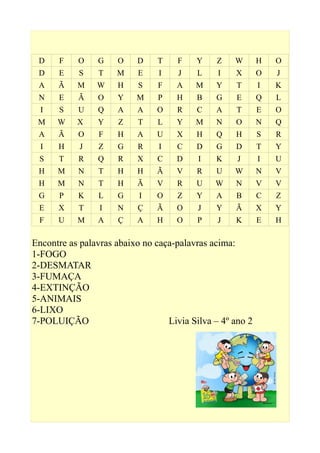 D F O G O D T F Y Z W H O
D E S T M E I J L I X O J
A Ã M W H S F A M Y T I K
N E Ã O Y M P H B G E Q L
I S U Q A A O R C A T E O
M W X Y Z T L Y M N O N Q
A Ã O F H A U X H Q H S R
I H J Z G R I C D G D T Y
S T R Q R X C D I K J I U
H M N T H H Ã V R U W N V
H M N T H Ã V R U W N V V
G P K L G I O Z Y A B C Z
E X T I N Ç Ã O J Y Ã X Y
F U M A Ç A H O P J K E H
Encontre as palavras abaixo no caça-palavras acima:
1-FOGO
2-DESMATAR
3-FUMAÇA
4-EXTINÇÃO
5-ANIMAIS
6-LIXO
7-POLUIÇÃO Livia Silva – 4º ano 2
 