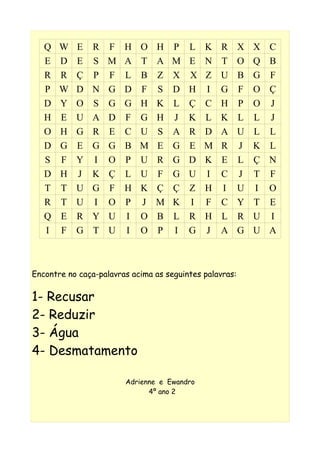 Q W E R F H O H P L K R X X C
E D E S M A T A M E N T O Q B
R R Ç P F L B Z X X Z U B G F
P W D N G D F S D H I G F O Ç
D Y O S G G H K L Ç C H P O J
H E U A D F G H J K L K L L J
O H G R E C U S A R D A U L L
D G E G G B M E G E M R J K L
S F Y I O P U R G D K E L Ç N
D H J K Ç L U F G U I C J T F
T T U G F H K Ç Ç Z H I U I O
R T U I O P J M K I F C Y T E
Q E R Y U I O B L R H L R U I
I F G T U I O P I G J A G U A
Encontre no caça-palavras acima as seguintes palavras:
1- Recusar
2- Reduzir
3- Água
4- Desmatamento
Adrienne e Ewandro
4º ano 2
 