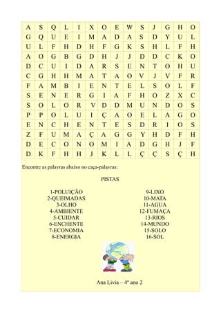 A S Q L I X O E W S J G H O
G Q U E I M A D A S D Y U L
U L F H D H F G K S H L F H
A O G B G D H J J D D C K O
D C U I D A R S E N T O H U
C G H H M A T A O V J V F R
F A M B I E N T E L S O L F
S E N E R G I A F H O Z X C
S O L O R V D D M U N D O S
P P O L U I Ç A O E L A G O
E N C H E N T E S D R I O S
Z F U M A Ç A G G Y H D F H
D E C O N O M I A D G H J F
D K F H H J K L L Ç Ç S Ç H
Encontre as palavras abaixo no caça-palavras:
PISTAS
1-POLUIÇÃO
2-QUEIMADAS
3-OLHO
4-AMBIENTE
5-CUIDAR
6-ENCHENTE
7-ECONOMIA
8-ENERGIA
9-LIXO
10-MATA
11-AGUA
12-FUMAÇA
13-RIOS
14-MUNDO
15-SOLO
16-SOL
Ana Livia – 4º ano 2
 