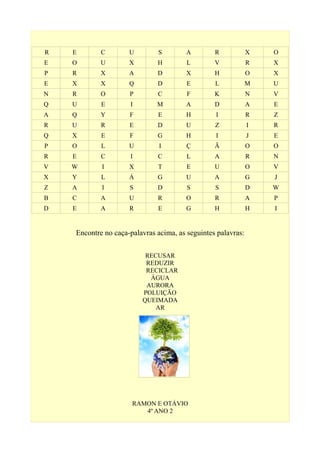 R E C U S A R X O
E O U X H L V R X
P R X A D X H O X
E X X Q D E L M U
N R O P C F K N V
Q U E I M A D A E
A Q Y F E H I R Z
R U R E D U Z I R
Q X E F G H I J E
P O L U I Ç Ã O O
R E C I C L A R N
V W I X T E U O V
X Y L Á G U A G J
Z A I S D S S D W
B C A U R O R A P
D E A R E G H H I
Encontre no caça-palavras acima, as seguintes palavras:
RECUSAR
REDUZIR
RECICLAR
ÁGUA
AURORA
POLUIÇÃO
QUEIMADA
AR
RAMON E OTÁVIO
4º ANO 2
 