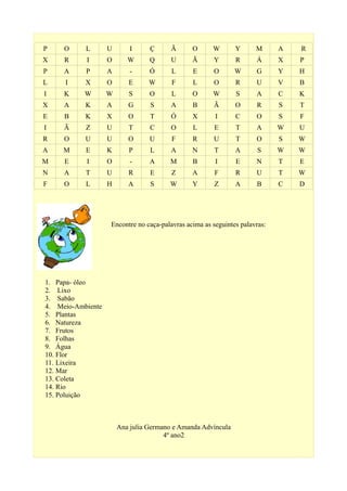 P O L U I Ç Ã O W Y M A R
X R I O W Q U Ã Y R Á X P
P A P A - Ó L E O W G Y H
L I X O E W F L O R U V B
I K W W S O L O W S A C K
X A K A G S A B Ã O R S T
E B K X O T Ó X I C O S F
I Ã Z U T C O L E T A W U
R O U U O U F R U T O S W
A M E K P L A N T A S W W
M E I O - A M B I E N T E
N A T U R E Z A F R U T W
F O L H A S W Y Z A B C D
1. Papa- óleo
2. Lixo
3. Sabão
4. Meio-Ambiente
5. Plantas
6. Natureza
7. Frutos
8. Folhas
9. Água
10. Flor
11. Lixeira
12. Mar
13. Coleta
14. Rio
15. Poluição
Ana julia Germano e Amanda Advíncula
4º ano2
Encontre no caça-palavras acima as seguintes palavras:
 