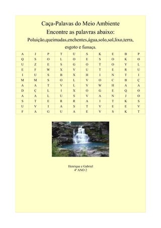 Caça-Palavas do Meio Ambiente
Encontre as palavras abaixo:
Poluição,queimadas,enchentes,água,solo,sol,lixo,terra,
esgoto e fumaça.
A J P T U S K E B P
Q S O L O E S O K O
U Z E S G O T O Y L
E F W X V U T E R U
I U S B X H I N T I
M M S O L V O C B Ç
A A T V L V W H A A
D Ç L I X O G E Q O
A A L U S V A N J O
S T E R R A I T K S
U V I A S T V E E V
F A G U A E V S K T
Henrique e Gabriel
4º ANO 2
 