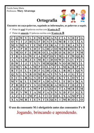 Escola Santa Maria
Professora: Mary Alvarenga
Ortografia
Encontre no caça-palavras, seguindo as informações, as palavras a seguir.
✓ Pintar de azul 10 palavras escritas com M antes de P
✓ Pintar de amarelo 15 palavras escritas com M antes de B
C Q W Y L E M B R A N Ç A S D F G
O Y I J H G F D S Y A M B I Ç Ã A
M S M S T E M P E R A T U R A N Y
P A P D S D F G H J O M B R O S A
U M O F E M B O L A D O K D F N M
T B S G W C A M P O Y M L F W Q B
A A S H Z U M B I D O W C G U T U
D W Í J T X V M H Q R N O H M Y L
O M V K A M P O L A F L M K B P Â
R T E L S D F G H J K L B H I Q N
Q X L N B O M B A Y N N A J G T C
E C L B G S D F G H J K T L O Y I
M V K L Â M P A D A N L E D S K A
P B H F Y S O M B R A M G F D Z Y
A Q Z C A M P E Ã O J T A M B É M
D P V W T A M P A Y N X D P F G X
A Z S I M P Á T I C O L X A M P U
X A M B I E N T E Q S I M B O L O
O uso da consoante M é obrigatório antes das consoantes P e B
Jogando, brincando e aprendendo.