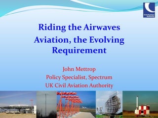 Riding the Airwaves
Aviation, the Evolving
Requirement
John Mettrop
Policy Specialist, Spectrum
UK Civil Aviation Authority
 