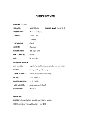 CURRICULUM VITAE
PERSONAL DETAILS:
SURNAME: MOOTEALOO MAIDEN NAME: CROUTSCHE
OTHER NAMES: Marie Suzon Doris
ADDRESS: Chapel Lane
L'Escalier
POSTAL CODE : 61410
COUNTRY: Mauritius
DATE OF BIRTH : 15th April 1969
PLACE OF BIRTH: Souillac
AGE: 46 years old
LANGUAGE WRITTEN
AND SPOKEN: English, French, Mauritian creole, German and Italian
HOBBIES: sewing, cooking and reading
SOCIAL INTEREST: Helping poor people in my village
MOBILE: +230 59470534
HOME TELEPHONE : +230 6360642
MAIL ADDRESS : doriscroutsche@yahoo.fr
NATIONALITY: Mauritian
EDUCATION
PRIMAIRY: Roman Catholic Aided School (RCA) ay Souillac
CPE (Certificate of Primary Education) - Year 1980
 