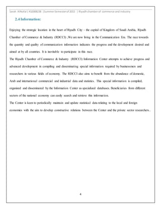Sarah AlNofal |432008238 |SummerSemesterof 2015 | Riyadhchamberof commerce and industry
4
2.4 Information:
Enjoying the strategic location in the heart of Riyadh City – the capital of Kingdom of Saudi Arabia, Riyadh
Chamber of Commerce & Industry (RDCCI) ,We are now living in the Communication Era. The race towards
the quantity and quality of communication information indicates the progress and the development desired and
aimed at by all countries. It is inevitable to participate in this race.
The Riyadh Chamber of Commerce & Industry (RDCCI) Information Center attempts to achieve progress and
advanced development in compiling and disseminating special information required by businessmen and
researchers in various fields of economy. The RDCCI also aims to benefit from the abundance of domestic,
Arab and international commercial and industrial data and statistics. This special information is compiled,
organized and disseminated by the Information Center as specialized databases. Beneficiaries from different
sectors of the national economy can easily search and retrieve this information.
The Center is keen to periodically maintain and update statistical data relating to the local and foreign
economies with the aim to develop constructive relations between the Center and the private sector researchers..
 