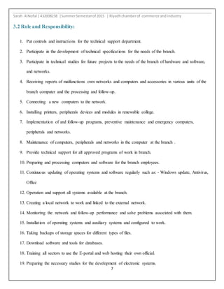 Sarah AlNofal |432008238 |SummerSemesterof 2015 | Riyadhchamberof commerce and industry
7
3.2 Role and Responsibility:
1. Put controls and instructions for the technical support department.
2. Participate in the development of technical specifications for the needs of the branch.
3. Participate in technical studies for future projects to the needs of the branch of hardware and software,
and networks.
4. Receiving reports of malfunctions own networks and computers and accessories in various units of the
branch computer and the processing and follow-up.
5. Connecting a new computers to the network.
6. Installing printers, peripherals devices and modules in renewable college.
7. Implementation of and follow-up programs, preventive maintenance and emergency computers,
peripherals and networks.
8. Maintenance of computers, peripherals and networks in the computer at the branch .
9. Provide technical support for all approved programs of work in branch.
10. Preparing and processing computers and software for the branch employees.
11. Continuous updating of operating systems and software regularly such as: - Windows update, Antivirus,
Office
12. Operation and support all systems available at the branch.
13. Creating a local network to work and linked to the external network.
14. Monitoring the network and follow-up performance and solve problems associated with them.
15. Installation of operating systems and auxiliary systems and configured to work.
16. Taking backups of storage spaces for different types of files.
17. Download software and tools for databases.
18. Training all sectors to use the E-portal and web hosting their own official.
19. Preparing the necessary studies for the development of electronic systems.
 