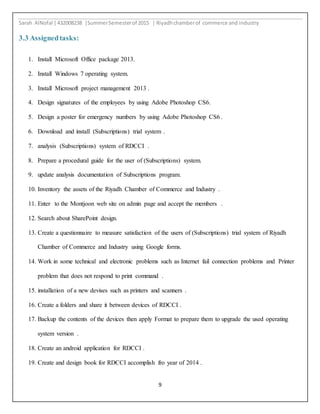 Sarah AlNofal |432008238 |SummerSemesterof 2015 | Riyadhchamberof commerce and industry
9
3.3 Assignedtasks:
1. Install Microsoft Office package 2013.
2. Install Windows 7 operating system.
3. Install Microsoft project management 2013 .
4. Design signatures of the employees by using Adobe Photoshop CS6.
5. Design a poster for emergency numbers by using Adobe Photoshop CS6 .
6. Download and install (Subscriptions) trial system .
7. analysis (Subscriptions) system of RDCCI .
8. Prepare a procedural guide for the user of (Subscriptions) system.
9. update analysis documentation of Subscriptions program.
10. Inventory the assets of the Riyadh Chamber of Commerce and Industry .
11. Enter to the Montjoon web site on admin page and accept the members .
12. Search about SharePoint design.
13. Create a questionnaire to measure satisfaction of the users of (Subscriptions) trial system of Riyadh
Chamber of Commerce and Industry using Google forms.
14. Work in some technical and electronic problems such as Internet fail connection problems and Printer
problem that does not respond to print command .
15. installation of a new devises such as printers and scanners .
16. Create a folders and share it between devices of RDCCI .
17. Backup the contents of the devices then apply Format to prepare them to upgrade the used operating
system version .
18. Create an android application for RDCCI .
19. Create and design book for RDCCI accomplish fro year of 2014 .
 