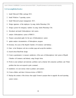Sarah AlNofal |432008238 |SummerSemesterof 2015 | Riyadhchamberof commerce and industry
10
3.4 Accomplished tasks:
1. Install Microsoft Office package 2013.
2. Install Windows 7 operating system.
3. Install Microsoft project management 2013 .
4. Design signatures of the employees by using Adobe Photoshop CS6.
5. Design a poster for emergency numbers by using Adobe Photoshop CS6 .
6. Download and install (Subscriptions) trial system .
7. analysis (Subscriptions) system of RDCCI .
8. Prepare a procedural guide for the user of (Subscriptions) system
9. update analysis documentation of Subscriptions program
10. Inventory the assets of the Riyadh Chamber of Commerce and Industry .
11. Enter to the Montjoon web site on admin page and accept the members .
12. Search about SharePoint design.
13. Create a questionnaire to measure satisfaction of the users of (Subscriptions) trial system of Riyadh
Chamber of Commerce and Industry using Google forms.
14. Work in some technical and electronic problems such as Internet fail connection problems and Printer
problem that does not respond to print command .
15. installation of a new devises sbuch as printers and scanners .
16. Create a folders and share it between devices of RDCCI .
17. Backup the contents of the devices then apply Format to prepare them to upgrade the used operating
system version .
 