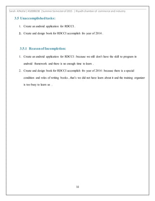 Sarah AlNofal |432008238 |SummerSemesterof 2015 | Riyadhchamberof commerce and industry
11
3.5 Unaccomplishedtasks:
1. Create an android application for RDCCI .
2. Create and design book for RDCCI accomplish fro year of 2014 .
3.5.1 ReasonofIncompletion:
1. Create an android application for RDCCI : because we still don’t have the skill to program in
android framework and there is no enough time to learn .
2. Create and design book for RDCCI accomplish fro year of 2014 : because there is a special
condition and roles of writing books , that’s we did not have learn about it and the training organizer
is too busy to learn us .
 