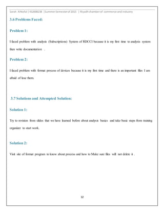 Sarah AlNofal |432008238 |SummerSemesterof 2015 | Riyadhchamberof commerce and industry
12
3.6 Problems Faced:
Problem 1:
I faced problem with analysis (Subscriptions) System of RDCCI because it is my first time to analysis system
then write documentation .
Problem 2:
I faced problem with format process of devices because it is my first time and there is an important files I am
afraid of lose them.
3.7 Solutions and Attempted Solution:
Solution 1:
Try to revision from slides that we have learned before about analysis basics and take basic steps from training
organizer to start work.
Solution 2:
Visit site of format program to know about process and how to Make sure files will not delete it .
 