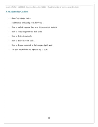 Sarah AlNofal |432008238 |SummerSemesterof 2015 | Riyadhchamberof commerce and industry
13
3.8 Experience Gained:
- SharePoint design basics.
- Maintenance and dealing with hardware .
- How to analysis systems then write documentation analysis.
- How to collect requirements from users.
- How to deal with networks .
- How to deal with work team .
- How to depend on myself to find answers that I need .
- The best way to learn and improve my IT skills.
 