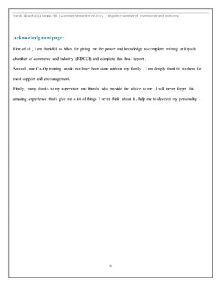 Sarah AlNofal |432008238 |SummerSemesterof 2015 | Riyadhchamberof commerce and industry
ii
Acknowledgment page:
First of all , I am thankful to Allah for giving me the power and knowledge to complete training at Riyadh
chamber of commerce and industry (RDCCI) and complete this final report .
Second , our Co-Op training would not have been done without my family , I am deeply thankful to them for
most support and encouragement.
Finally, many thanks to my supervisor and friends who provide the advice to me , I will never forget this
amazing experience that's give me a lot of things I never think about it , help me to develop my personality .
 