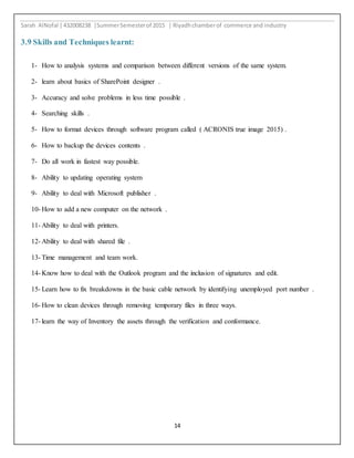 Sarah AlNofal |432008238 |SummerSemesterof 2015 | Riyadhchamberof commerce and industry
14
3.9 Skills and Techniques learnt:
1- How to analysis systems and comparison between different versions of the same system.
2- learn about basics of SharePoint designer .
3- Accuracy and solve problems in less time possible .
4- Searching skills .
5- How to format devices through software program called ( ACRONIS true image 2015) .
6- How to backup the devices contents .
7- Do all work in fastest way possible.
8- Ability to updating operating system
9- Ability to deal with Microsoft publisher .
10- How to add a new computer on the network .
11- Ability to deal with printers.
12- Ability to deal with shared file .
13- Time management and team work.
14- Know how to deal with the Outlook program and the inclusion of signatures and edit.
15- Learn how to fix breakdowns in the basic cable network by identifying unemployed port number .
16- How to clean devices through removing temporary files in three ways.
17- learn the way of Inventory the assets through the verification and conformance.
 