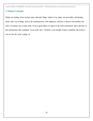 Sarah AlNofal |432008238 |SummerSemesterof 2015 | Riyadhchamberof commerce and industry
15
4. Student’s Insight:
During my training I have learned many interested things related to my major, my personality and learning
about work a lot of things such as the communication with employees and how to discover the problem and
solve it in proper way as team work. It was a good chance to expose to the work environment that I will have to
face and practice after I graduate. In my point view, 120 hours is not enough to learn everything but at least I
can see how the work is going on.
 