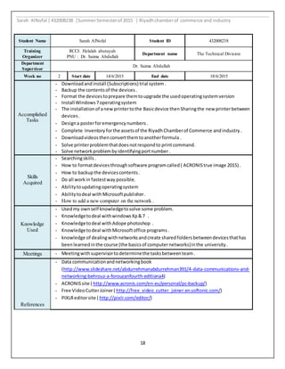 Sarah AlNofal |432008238 |SummerSemesterof 2015 | Riyadhchamberof commerce and industry
18
Student Name Sarah AlNofal Student ID 432008238
Training
Organizer
RCCI: Helalah abutayah
PNU : Dr. Saima Abdullah
Department name The Technical Division
Department
Supervisor
Dr. Saima Abdullah
Week no 2 Start date 41/6/2015 End date 18/6/2015
Accomplished
Tasks
- Downloadandinstall (Subscriptions) trial system.
- Backup the contentsof the devices.
- Format the devicestoprepare themtoupgrade the usedoperatingsystemversion
- Install Windows7operatingsystem
- The installationof anewprintertothe Basicdevice thenSharingthe new printerbetween
devices.
- Designa posterforemergencynumbers .
- Complete Inventory forthe assetsof the RiyadhChamberof Commerce andindustry .
- Downloadvideosthenconvertthemtoanotherformula .
- Solve printerproblemthatdoesnotrespondto printcommand.
- Solve networkproblembyidentifyingportnumber.
Skills
Acquired
- Searchingskills.
- How to formatdevicesthroughsoftware programcalled( ACRONIStrue image 2015) .
- How to backupthe devicescontents.
- Do all workin fastestway possible.
- Abilitytoupdatingoperatingsystem
- Abilitytodeal withMicrosoftpublisher.
- How to add a new computer on the network .
Knowledge
Used
- Usedmy ownself knowledgetosolve some problem.
- Knowledgetodeal withwindowsXp&7 .
- Knowledgetodeal with Adope photoshop .
- Knowledgetodeal withMicrosoftoffice programs.
- knowledge of dealingwithnetworksandcreate sharedfoldersbetweendevicesthathas
beenlearnedinthe course (the basicsof computernetworks)inthe university.
Meetings - Meetingwithsupervisortodeterminethe tasksbetweenteam.
References
- Data communicationandnetworkingbook
(http://www.slideshare.net/abdurrehmanabdurrehman391/4-data-communications-and-
networking-behrouz-a-forouzanfourth-editiona4)
- ACRONISsite ( http://www.acronis.com/en-eu/personal/pc-backup/)
- Free VideoCutterJoiner( http://free_video_cutter_joiner.en.softonic.com/)
- PIXLReditorsite ( http://pixlr.com/editor/)
 