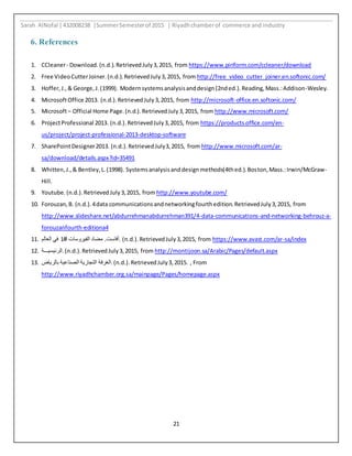 Sarah AlNofal |432008238 |SummerSemesterof 2015 | Riyadhchamberof commerce and industry
21
6. References
1. CCleaner- Download.(n.d.).RetrievedJuly3,2015, from https://www.piriform.com/ccleaner/download
2. Free VideoCutterJoiner.(n.d.).RetrievedJuly3,2015, from http://free_video_cutter_joiner.en.softonic.com/
3. Hoffer,J.,& George,J.(1999). Modernsystemsanalysisanddesign(2nded.).Reading,Mass.:Addison-Wesley.
4. MicrosoftOffice 2013. (n.d.).RetrievedJuly3,2015, from http://microsoft-office.en.softonic.com/
5. Microsoft– Official Home Page.(n.d.).RetrievedJuly3,2015, from http://www.microsoft.com/
6. ProjectProfessional 2013. (n.d.).RetrievedJuly3,2015, from https://products.office.com/en-
us/project/project-professional-2013-desktop-software
7. SharePointDesigner2013. (n.d.).RetrievedJuly3,2015, from http://www.microsoft.com/ar-
sa/download/details.aspx?id=35491
8. Whitten,J.,& Bentley,L.(1998). Systemsanalysisanddesignmethods(4thed.).Boston,Mass.:Irwin/McGraw-
Hill.
9. Youtube.(n.d.).RetrievedJuly3,2015, from http://www.youtube.com/
10. Forouzan,B. (n.d.).4data communicationsandnetworkingfourthedition.RetrievedJuly3,2015, from
http://www.slideshare.net/abdurrehmanabdurrehman391/4-data-communications-and-networking-behrouz-a-
forouzanfourth-editiona4
11. ‫العالم‬ ‫في‬ 1# ‫الفيروسات‬ ‫مضاد‬ .‫.أفاست‬ (n.d.).RetrievedJuly3,2015, from https://www.avast.com/ar-sa/index
12. ‫.الرئيسيـــة‬(n.d.).RetrievedJuly3,2015, from http://montijoon.sa/Arabic/Pages/default.aspx
13. ‫بالرياض‬ ‫الصناعية‬ ‫التجارية‬ ‫.الغرفة‬(n.d.).RetrievedJuly3,2015. , From
http://www.riyadhchamber.org.sa/mainpage/Pages/homepage.aspx
 