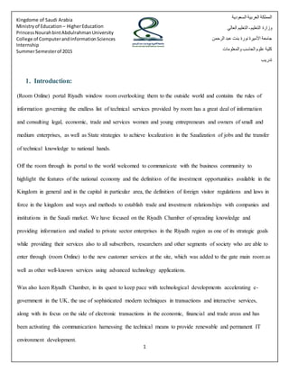 1
Kingdome of Saudi Arabia
Ministryof Education – HigherEducation
PrincessNourahbintAbdulrahmanUniversity
College of ComputerandInformationSciences
Internship
SummerSemesterof 2015
‫السعودية‬ ‫العربية‬ ‫المملكة‬
‫التعليم‬ ‫وزارة‬-‫العالي‬ ‫التعليم‬
‫الرحمن‬ ‫عبد‬ ‫بنت‬ ‫نورة‬ ‫األميرة‬ ‫جامعة‬
‫والمعلومات‬ ‫الحاسب‬ ‫علوم‬ ‫كلية‬
‫تدريب‬
1. Introduction:
(Room Online) portal Riyadh window room overlooking them to the outside world and contains the rules of
information governing the endless list of technical services provided by room has a great deal of information
and consulting legal, economic, trade and services women and young entrepreneurs and owners of small and
medium enterprises, as well as State strategies to achieve localization in the Saudization of jobs and the transfer
of technical knowledge to national hands.
Off the room through its portal to the world welcomed to communicate with the business community to
highlight the features of the national economy and the definition of the investment opportunities available in the
Kingdom in general and in the capital in particular area, the definition of foreign visitor regulations and laws in
force in the kingdom and ways and methods to establish trade and investment relationships with companies and
institutions in the Saudi market. We have focused on the Riyadh Chamber of spreading knowledge and
providing information and studied to private sector enterprises in the Riyadh region as one of its strategic goals
while providing their services also to all subscribers, researchers and other segments of society who are able to
enter through (room Online) to the new customer services at the site, which was added to the gate main room as
well as other well-known services using advanced technology applications.
Was also keen Riyadh Chamber, in its quest to keep pace with technological developments accelerating e-
government in the UK, the use of sophisticated modern techniques in transactions and interactive services,
along with its focus on the side of electronic transactions in the economic, financial and trade areas and has
been activating this communication harnessing the technical means to provide renewable and permanent IT
environment development.
 