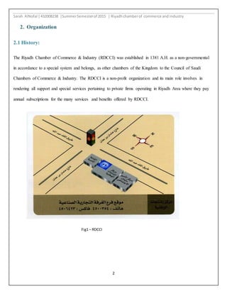 Sarah AlNofal |432008238 |SummerSemesterof 2015 | Riyadhchamberof commerce and industry
2
2. Organization
2.1 History:
The Riyadh Chamber of Commerce & Industry (RDCCI) was established in 1381 A.H. as a non-governmental
in accordance to a special system and belongs, as other chambers of the Kingdom to the Council of Saudi
Chambers of Commerce & Industry. The RDCCI is a non-profit organization and its main role involves in
rendering all support and special services pertaining to private firms operating in Riyadh Area where they pay
annual subscriptions for the many services and benefits offered by RDCCI.
Fig1 – RDCCI
 