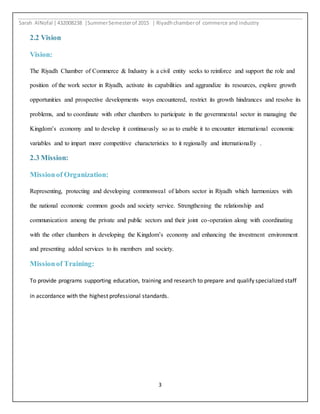 Sarah AlNofal |432008238 |SummerSemesterof 2015 | Riyadhchamberof commerce and industry
3
2.2 Vision
Vision:
The Riyadh Chamber of Commerce & Industry is a civil entity seeks to reinforce and support the role and
position of the work sector in Riyadh, activate its capabilities and aggrandize its resources, explore growth
opportunities and prospective developments ways encountered, restrict its growth hindrances and resolve its
problems, and to coordinate with other chambers to participate in the governmental sector in managing the
Kingdom’s economy and to develop it continuously so as to enable it to encounter international economic
variables and to impart more competitive characteristics to it regionally and internationally .
2.3 Mission:
Missionof Organization:
Representing, protecting and developing commonweal of labors sector in Riyadh which harmonizes with
the national economic common goods and society service. Strengthening the relationship and
communication among the private and public sectors and their joint co-operation along with coordinating
with the other chambers in developing the Kingdom’s economy and enhancing the investment environment
and presenting added services to its members and society.
Missionof Training:
To provide programs supporting education, training and research to prepare and qualify specialized staff
in accordance with the highest professional standards.
 