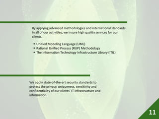 By applying advanced methodologies and international standards
in all of our activities, we insure high quality services for our
clients.
We apply state-of-the-art security standards to
protect the privacy, uniqueness, sensitivity and
confidentiality of our clients’ IT infrastructure and
information.
 Unified Modeling Language (UML)
 Rational Unified Process (RUP) Methodology
 The Information Technology Infrastructure Library (ITIL)
11
 