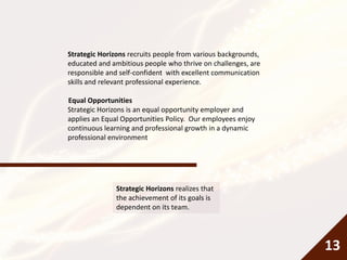 Strategic Horizons recruits people from various backgrounds,
educated and ambitious people who thrive on challenges, are
responsible and self-confident with excellent communication
skills and relevant professional experience.
Equal Opportunities
Strategic Horizons is an equal opportunity employer and
applies an Equal Opportunities Policy. Our employees enjoy
continuous learning and professional growth in a dynamic
professional environment
Strategic Horizons realizes that
the achievement of its goals is
dependent on its team.
13
 