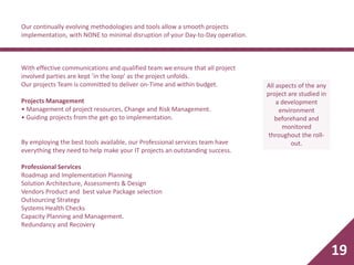 Our continually evolving methodologies and tools allow a smooth projects
implementation, with NONE to minimal disruption of your Day-to-Day operation.
With effective communications and qualified team we ensure that all project
involved parties are kept ’in the loop’ as the project unfolds.
Our projects Team is committed to deliver on-Time and within budget.
Projects Management
• Management of project resources, Change and Risk Management.
• Guiding projects from the get-go to implementation.
By employing the best tools available, our Professional services team have
everything they need to help make your IT projects an outstanding success.
Professional Services
Roadmap and Implementation Planning
Solution Architecture, Assessments & Design
Vendors Product and best value Package selection
Outsourcing Strategy
Systems Health Checks
Capacity Planning and Management.
Redundancy and Recovery
All aspects of the any
project are studied in
a development
environment
beforehand and
monitored
throughout the roll-
out.
19
 