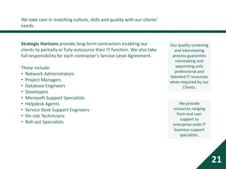 We take care in matching culture, skills and quality with our clients’
needs.
Strategic Horizons provide long-term contractors enabling our
clients to partially or fully outsource their IT function. We also take
full responsibility for each contractor’s Service Level Agreement.
These include:
• Network Administrators
• Project Managers
• Database Engineers
• Developers
• Microsoft Support Specialists
• Helpdesk Agents
• Service Desk Support Engineers
• On-site Technicians
• Roll-out Specialists
21
Our quality screening
and interviewing
process guaranties
nominating and
appointing only
professional and
talented IT resources
when required by our
Clients.
We provide
resources ranging
from end user
support to
enterprise-wide IT
business support
specialists.
 
