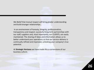 We Belief that mutual respect will bring greater understanding
and build stronger relationships.
In an environment of honesty, integrity, professionalism,
transparency and respect; successful long-term partnerships with
our staff, suppliers and, most importantly, our CLIENTS, are easily
maintained. The sharing of ideas and information allows us to
better understand your operations so that our service delivery is
continually refined and improved, unlocking your company’s true
potential.
At Strategic Horizons we have made this a cornerstone of our
business culture.
26
 
