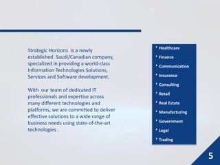 Strategic Horizons is a newly
established Saudi/Canadian company,
specialized in providing a world-class
Information Technologies Solutions,
Services and Software development.
With our team of dedicated IT
professionals and expertise across
many different technologies and
platforms, we are committed to deliver
effective solutions to a wide range of
business needs using state-of-the-art
technologies .
Healthcare
Finance
Communication
Insurance
Consulting
Retail
Real Estate
Manufacturing
Government
Legal
Trading
5
 