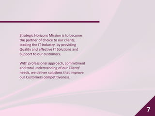 7
Strategic Horizons Mission is to become
the partner of choice to our clients,
leading the IT industry by providing
Quality and effective IT Solutions and
Support to our customers.
With professional approach, commitment
and total understanding of our Clients’
needs, we deliver solutions that improve
our Customers competitiveness.
 