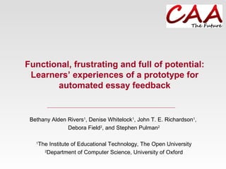 Functional, frustrating and full of potential:
Learners’ experiences of a prototype for
automated essay feedback
Bethany Alden Rivers1
, Denise Whitelock1
, John T. E. Richardson1
,
Debora Field2
, and Stephen Pulman2
1
The Institute of Educational Technology, The Open University
2
Department of Computer Science, University of Oxford
 