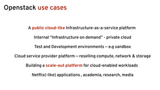 Openstack use cases
A public cloud-like Infrastructure-as-a-service platform
Internal “Infrastructure on demand” - private cloud
Test and Development environments — e.g sandbox
Cloud service provider platform — reselling compute, network & storage
Building a scale-out platform for cloud-enabled workloads
Netﬂix(-like) applications , academia, research, media
 