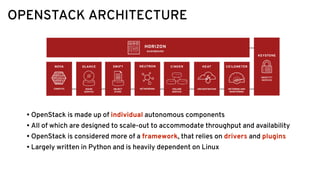 OPENSTACK ARCHITECTURE
• OpenStack is made up of individual autonomous components
• All of which are designed to scale-out to accommodate throughput and availability
• OpenStack is considered more of a framework, that relies on drivers and plugins
• Largely written in Python and is heavily dependent on Linux
 