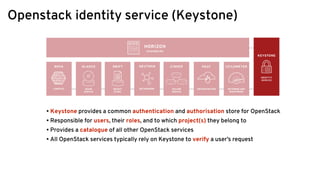 Openstack identity service (Keystone)
• Keystone provides a common authentication and authorisation store for OpenStack
• Responsible for users, their roles, and to which project(s) they belong to
• Provides a catalogue of all other OpenStack services
• All OpenStack services typically rely on Keystone to verify a user’s request
 