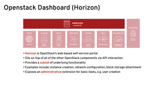 Openstack Dashboard (Horizon)
• Horizon is OpenStack’s web-based self-service portal
• Sits on-top of all of the other OpenStack components via API interaction
• Provides a subset of underlying functionality
• Examples include: instance creation, network conﬁguration, block storage attachment
• Exposes an administrative extension for basic tasks, e.g. user creation
 