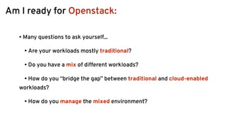 Am I ready for Openstack:
• Many questions to ask yourself...
• Are your workloads mostly traditional?
• Do you have a mix of different workloads?
• How do you “bridge the gap” between traditional and cloud-enabled
workloads?
• How do you manage the mixed environment? 
 