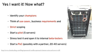 Yes I want it! Now what?
http://www.cloudscaling.com/blog/openstack/vanilla-openstack-doesnt-exist-and-never-will/
• Identify your champions
• Think of use cases , business requirements and
• Strict scoping
• Start a pilot (5 servers)
• Stress test it and open it to internal beta-testers
• Start a PoC (possibly with a partner, 20-40 servers)
 