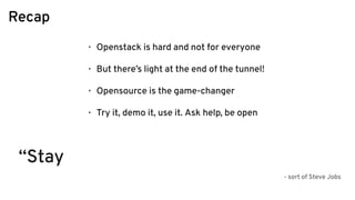Recap
• Openstack is hard and not for everyone
• But there’s light at the end of the tunnel!
• Opensource is the game-changer
• Try it, demo it, use it. Ask help, be open
“Stay
- sort of Steve Jobs
 