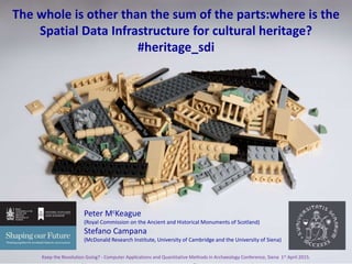 The whole is other than the sum of its parts: where is the spatial data infrastructure for cultural heritage? Keep the Revolution Going? - Computer
Applications and Quantitative Methods in Archaeology Conference, Siena 1st April 2015.
IThe whole is other than the sum of the parts:where is the
Spatial Data Infrastructure for cultural heritage?
#heritage_sdi
Peter McKeague
(Royal Commission on the Ancient and Historical Monuments of Scotland)
Stefano Campana
(McDonald Research Institute, University of Cambridge and the University of Siena)
Keep the Revolution Going? - Computer Applications and Quantitative Methods in Archaeology Conference, Siena 1st April 2015. 1
 