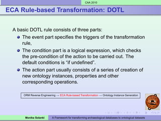 CAA 2010


ECA Rule-based Transformation: DOTL


  A basic DOTL rule consists of three parts:
      The event part speciﬁes the triggers of the transformation
      rule,
      The condition part is a logical expression, which checks
      the pre-condition of the action to be carried out. The
      default conditions is “if undeﬁned”.
      The action part usually consists of a series of creation of
      new ontology instances, properties and other
      corresponding operations.

       ORM Reverse Engineering → ECA Rule-based Transformation → Ontology Instance Generation




        Monika Solanki      A Framework for transforming archaeological databases to ontological datasets
 
