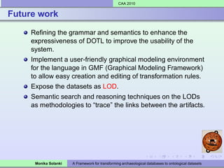 CAA 2010


Future work

     Reﬁning the grammar and semantics to enhance the
     expressiveness of DOTL to improve the usability of the
     system.
     Implement a user-friendly graphical modeling environment
     for the language in GMF (Graphical Modeling Framework)
     to allow easy creation and editing of transformation rules.
     Expose the datasets as LOD.
     Semantic search and reasoning techniques on the LODs
     as methodologies to “trace” the links between the artifacts.




      Monika Solanki   A Framework for transforming archaeological databases to ontological datasets
 