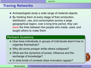 CAA 2010


Tracing Networks

     Archaeologists study a wide range of material objects.
     By tracking them at every stage of their production,
     distribution, use, and consumption across a large
     geographical region, over a long time period, they can
     trace the links between the people who made, used, and
     taught others to make them.

  Pertinent Questions
     How have individuals or groups of individuals learnt how to
     organise themselves?
     Why did some prosper while others collapsed?
     What are the dynamics of power, inﬂuence and the
     exchange of knowledge?
     In what kinds of contexts does innovation appear?
       Monika Solanki   A Framework for transforming archaeological databases to ontological datasets
 